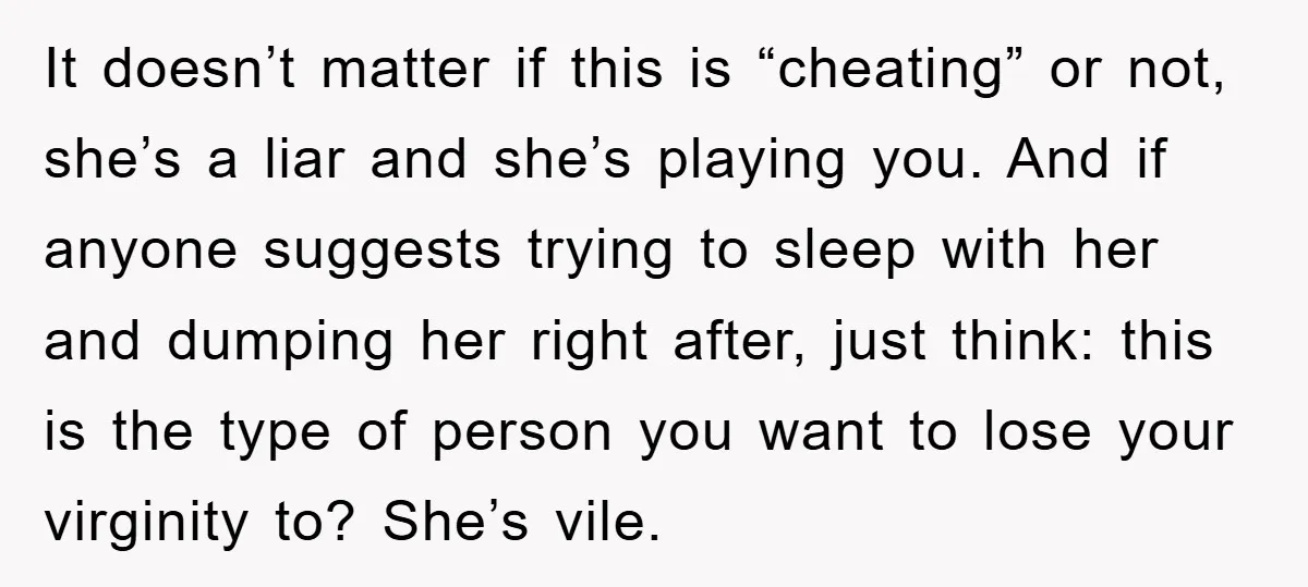 It doesn’t matter if this is “cheating” or not, she’s a liar and she’s playing you. And if anyone suggests trying to sleep with her and dumping her right after,...