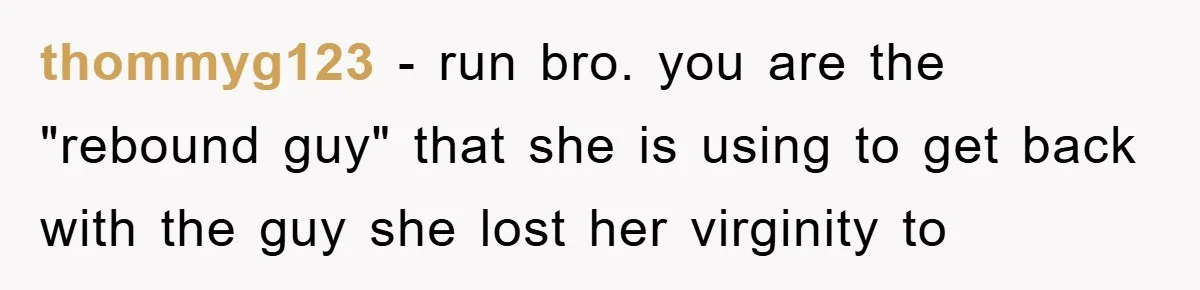 thommyg123 − run bro. you are the "rebound guy" that she is using to get back with the guy she lost her virginity to