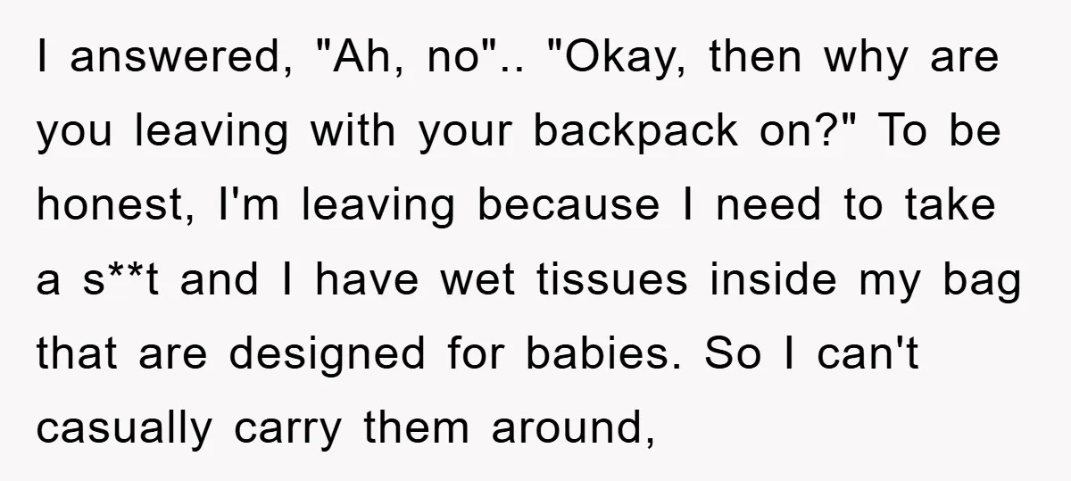 I answered, "Ah, no".. "Okay, then why are you leaving with your backpack on?" To be honest, I'm leaving because I need to take a s**t and I have wet...