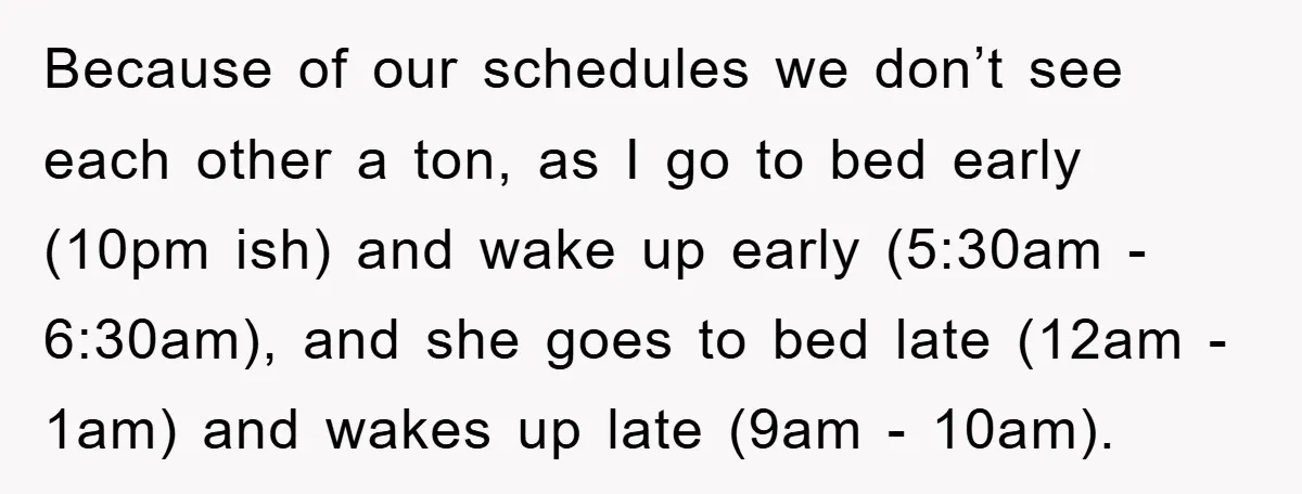 Because of our schedules we don’t see each other a ton, as I go to bed early (10pm ish) and wake up early (5:30am - 6:30am), and she goes to...