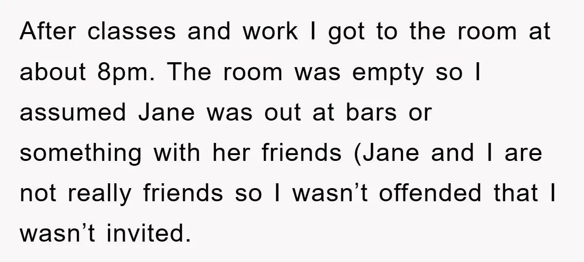 After classes and work I got to the room at about 8pm. The room was empty so I assumed Jane was out at bars or something with her friends (Jane...