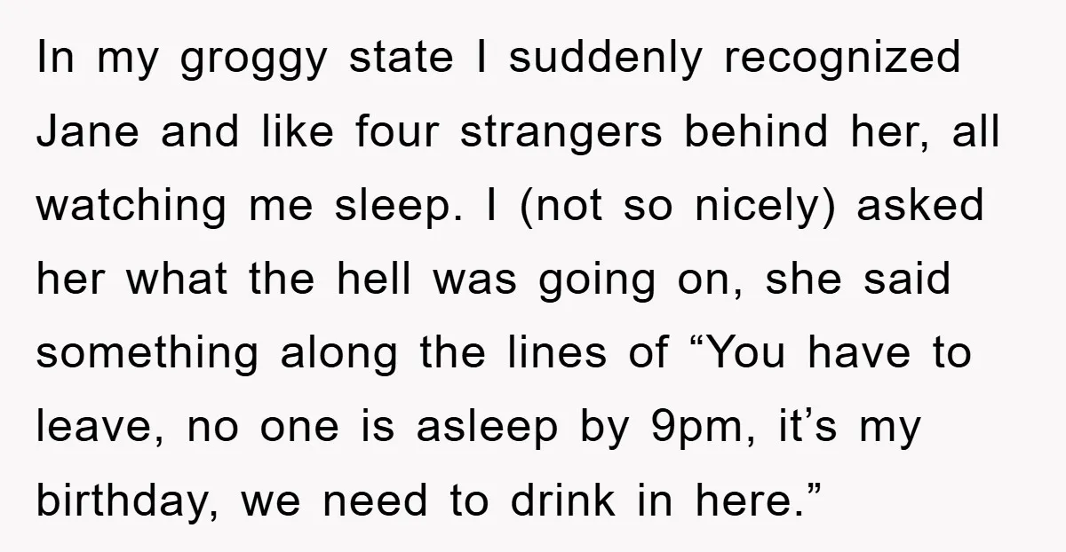 In my groggy state I suddenly recognized Jane and like four strangers behind her, all watching me sleep. I (not so nicely) asked her what the hell was going on,...