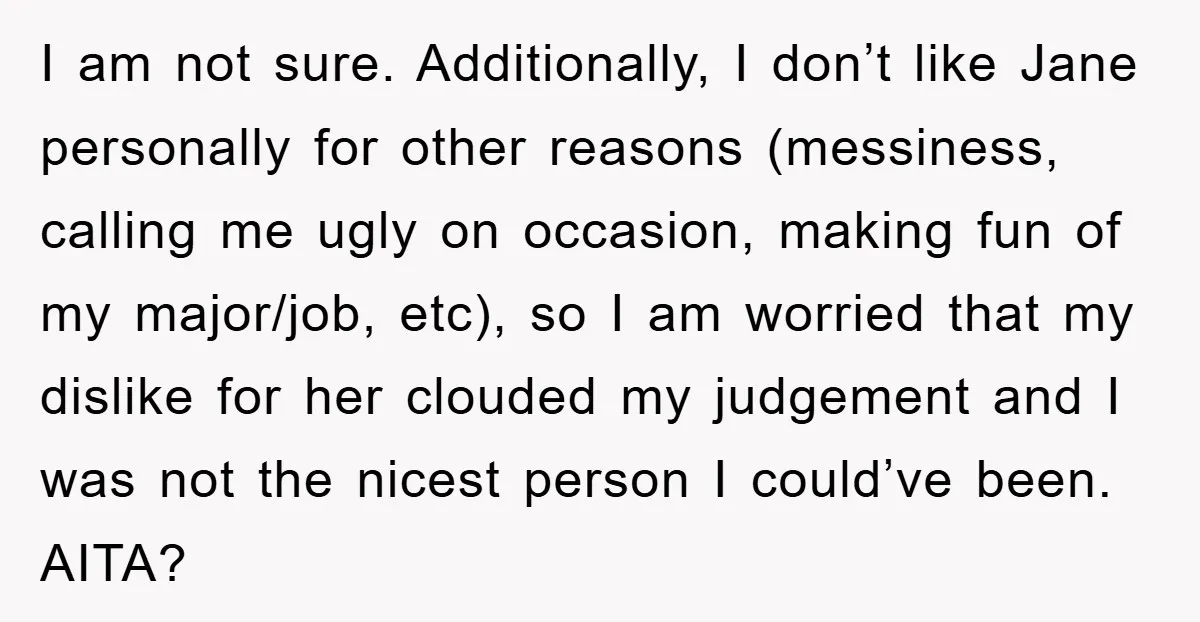 I am not sure. Additionally, I don’t like Jane personally for other reasons (messiness, calling me ugly on occasion, making fun of my major/job, etc), so I am worried that...