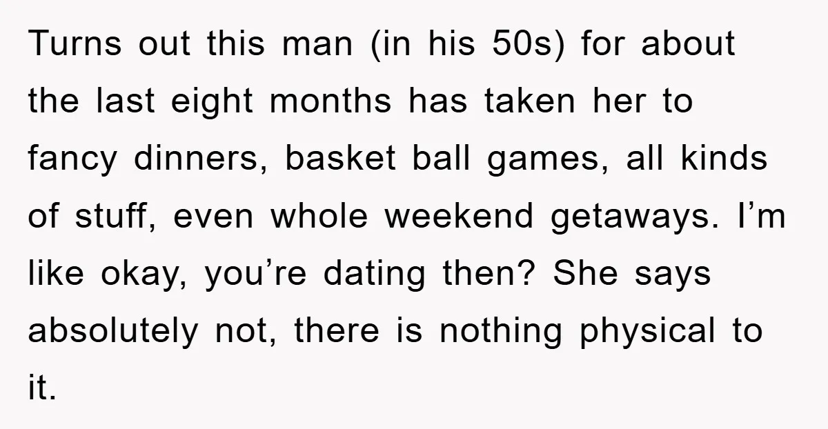 Turns out this man (in his 50s) for about the last eight months has taken her to fancy dinners, basket ball games, all kinds of stuff, even whole weekend getaways....