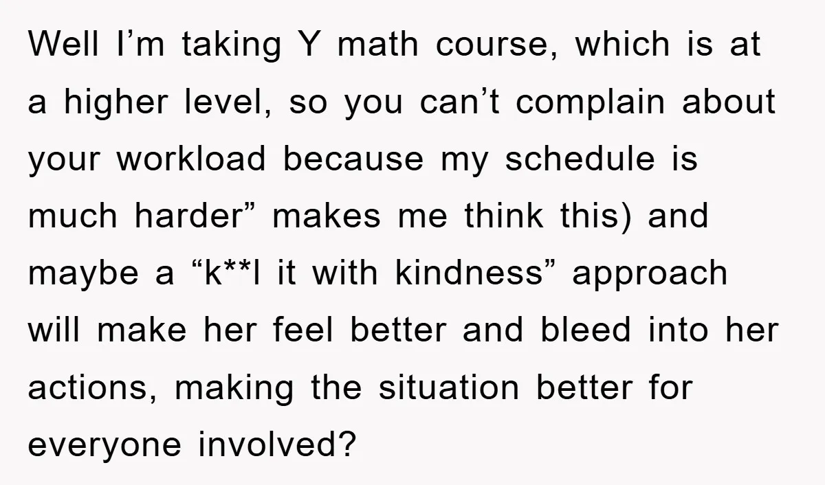 Well I’m taking Y math course, which is at a higher level, so you can’t complain about your workload because my schedule is much harder” makes me think this) and...