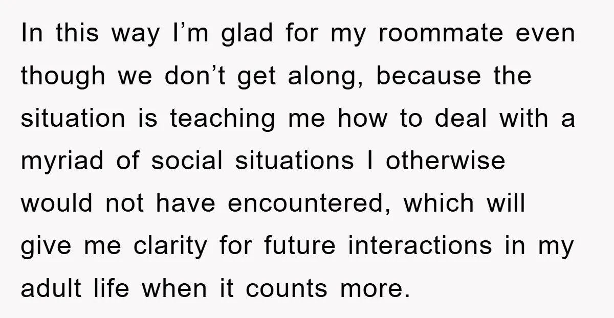 In this way I’m glad for my roommate even though we don’t get along, because the situation is teaching me how to deal with a myriad of social situations I...