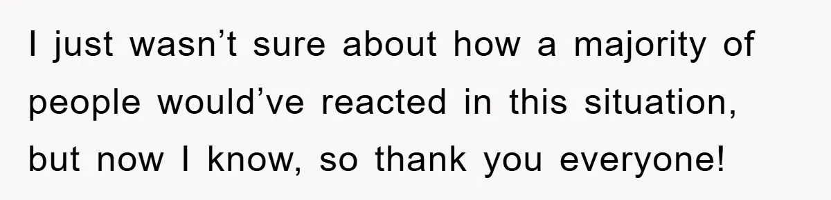 I just wasn’t sure about how a majority of people would’ve reacted in this situation, but now I know, so thank you everyone!