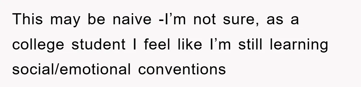 This may be naive -I’m not sure, as a college student I feel like I’m still learning social/emotional conventions