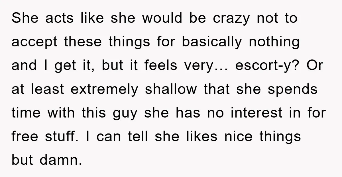 She acts like she would be crazy not to accept these things for basically nothing and I get it, but it feels very… escort-y? Or at least extremely shallow that...