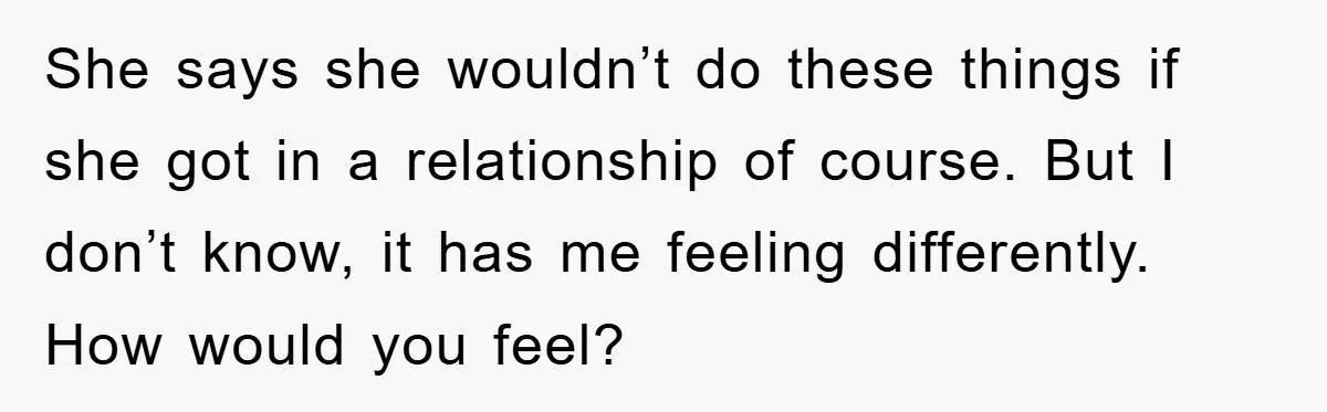 She says she wouldn’t do these things if she got in a relationship of course. But I don’t know, it has me feeling differently. How would you feel?