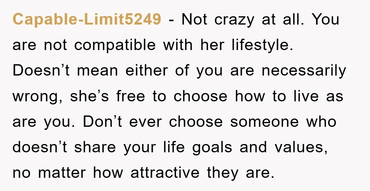 Capable-Limit5249 − Not crazy at all. You are not compatible with her lifestyle. Doesn’t mean either of you are necessarily wrong, she’s free to choose how to live as are...