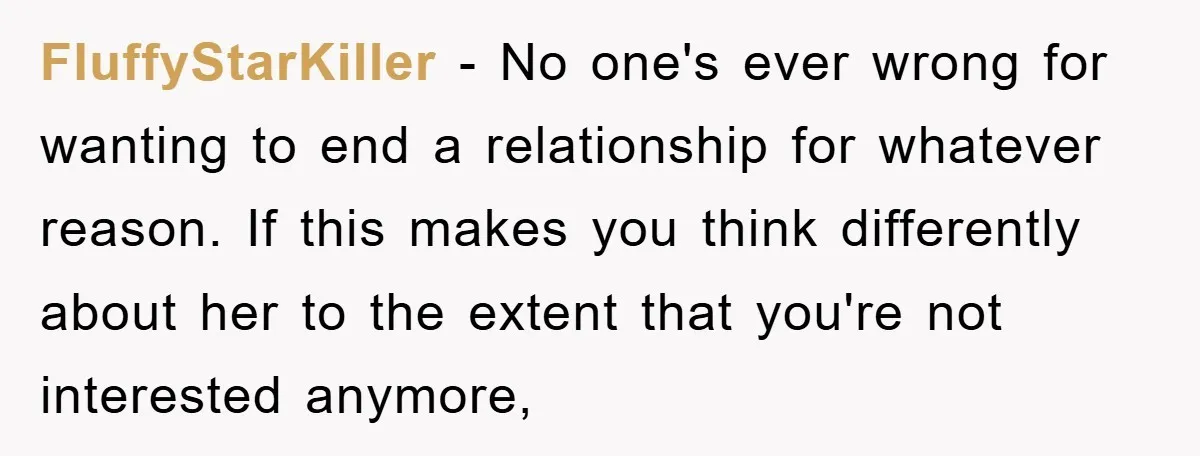 FluffyStarKiller − No one's ever wrong for wanting to end a relationship for whatever reason. If this makes you think differently about her to the extent that you're not interested...