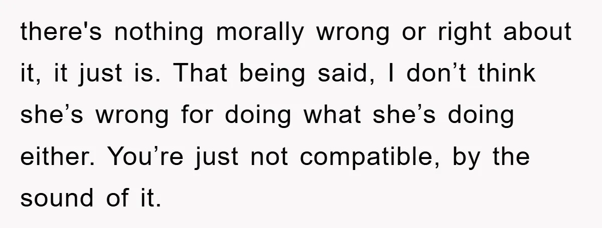 there's nothing morally wrong or right about it, it just is. That being said, I don’t think she’s wrong for doing what she’s doing either. You’re just not compatible, by...