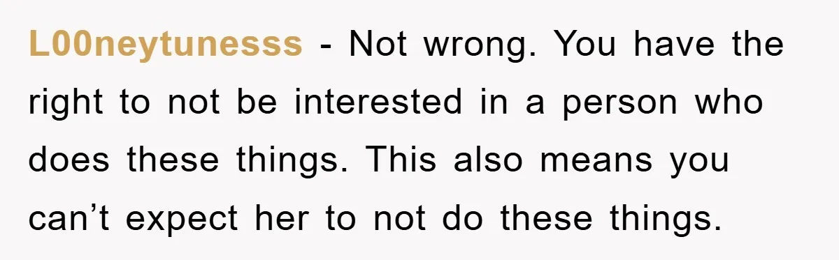 L00neytunesss − Not wrong. You have the right to not be interested in a person who does these things. This also means you can’t expect her to not do these...