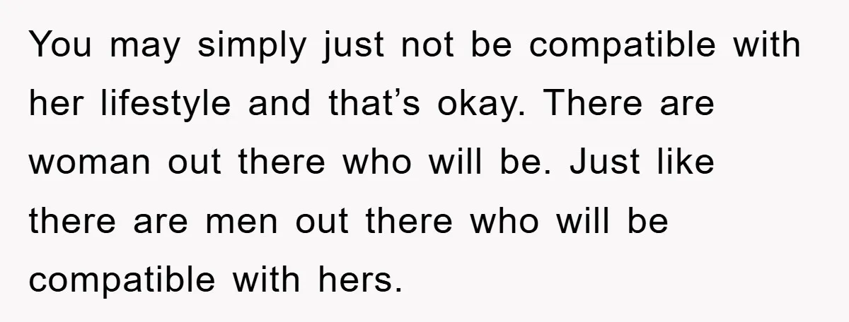 You may simply just not be compatible with her lifestyle and that’s okay. There are woman out there who will be. Just like there are men out there who will...