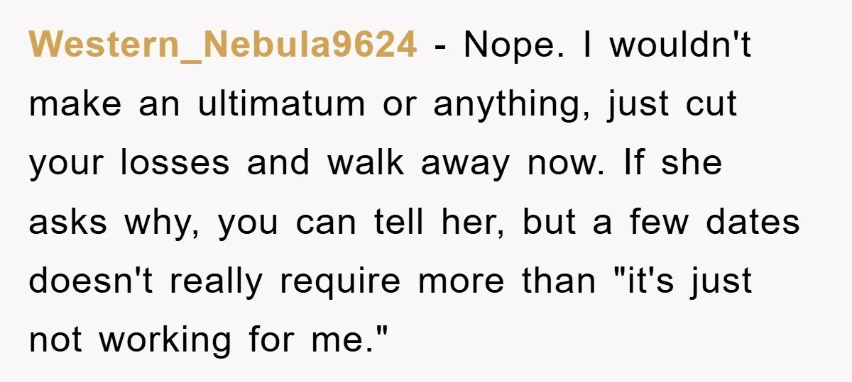 Western_Nebula9624 − Nope. I wouldn't make an ultimatum or anything, just cut your losses and walk away now. If she asks why, you can tell her, but a few dates...