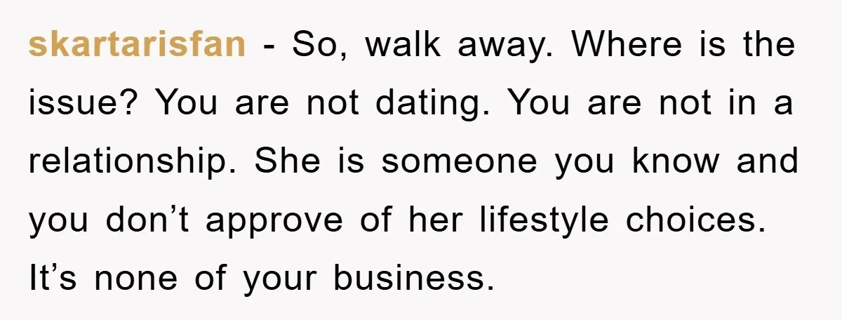 skartarisfan − So, walk away. Where is the issue? You are not dating. You are not in a relationship. She is someone you know and you don’t approve of her...