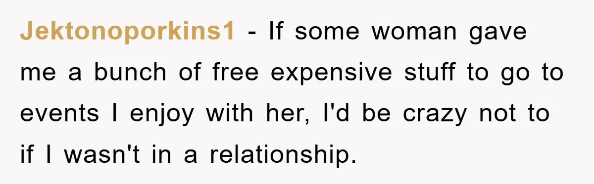 Jektonoporkins1 − If some woman gave me a bunch of free expensive stuff to go to events I enjoy with her, I'd be crazy not to if I wasn't in...