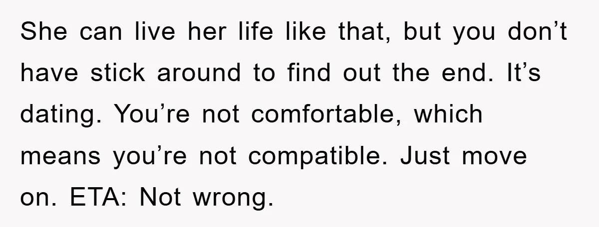 She can live her life like that, but you don’t have stick around to find out the end. It’s dating. You’re not comfortable, which means you’re not compatible. Just move...