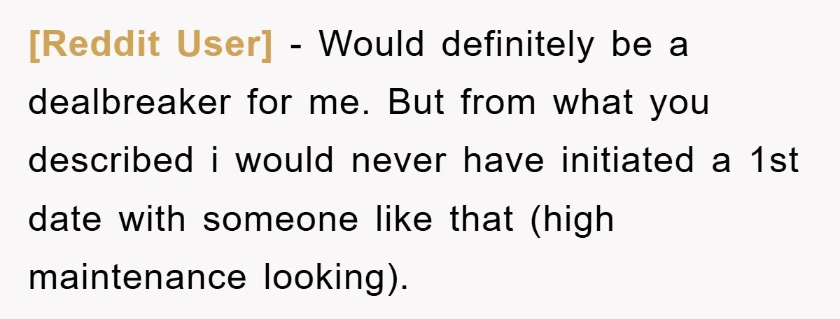 [Reddit User] − Would definitely be a dealbreaker for me. But from what you described i would never have initiated a 1st date with someone like that (high maintenance looking).