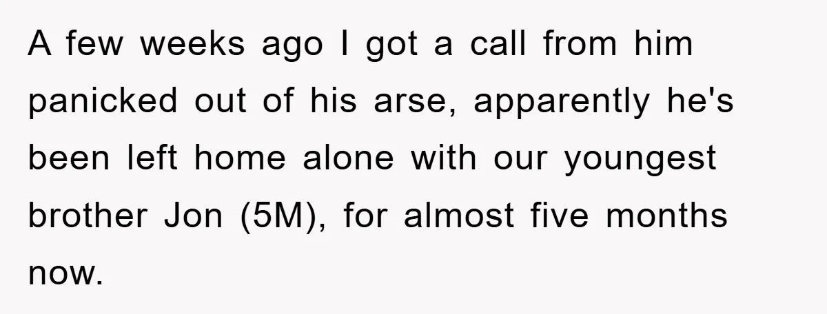 A few weeks ago I got a call from him panicked out of his arse, apparently he's been left home alone with our youngest brother Jon (5M), for almost five...