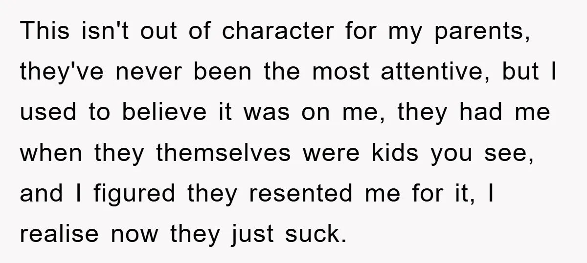 This isn't out of character for my parents, they've never been the most attentive, but I used to believe it was on me, they had me when they themselves were...