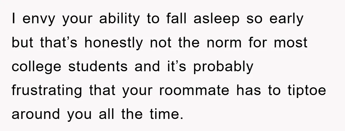 I envy your ability to fall asleep so early but that’s honestly not the norm for most college students and it’s probably frustrating that your roommate has to tiptoe around...