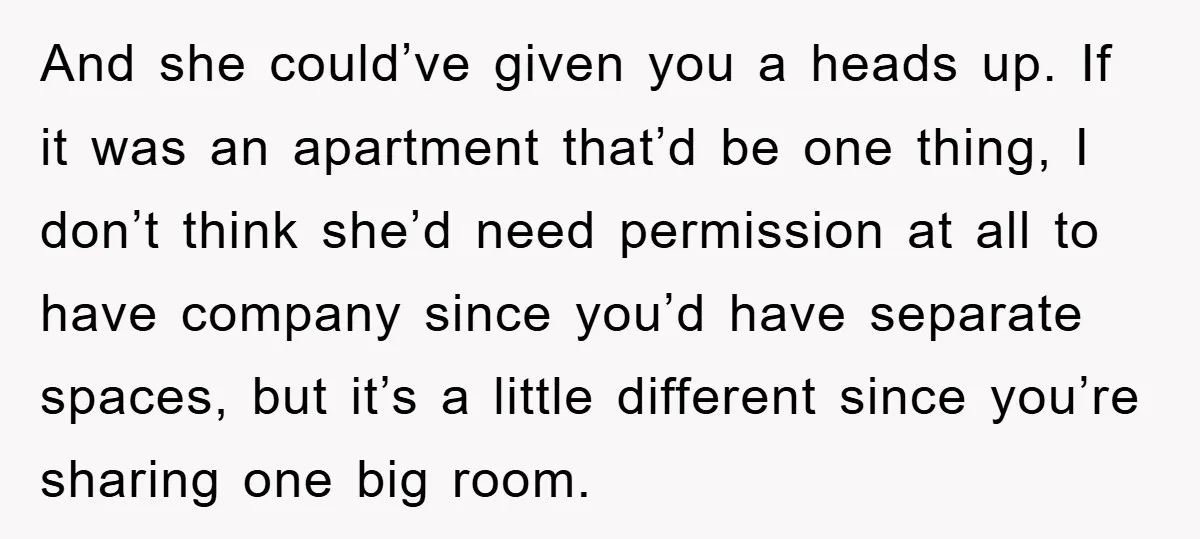 And she could’ve given you a heads up. If it was an apartment that’d be one thing, I don’t think she’d need permission at all to have company since you’d...