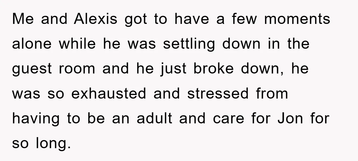 Me and Alexis got to have a few moments alone while he was settling down in the guest room and he just broke down, he was so exhausted and stressed...