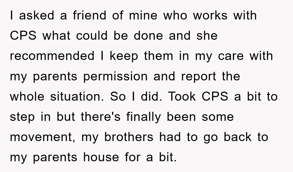 I asked a friend of mine who works with CPS what could be done and she recommended I keep them in my care with my parents permission and report the...