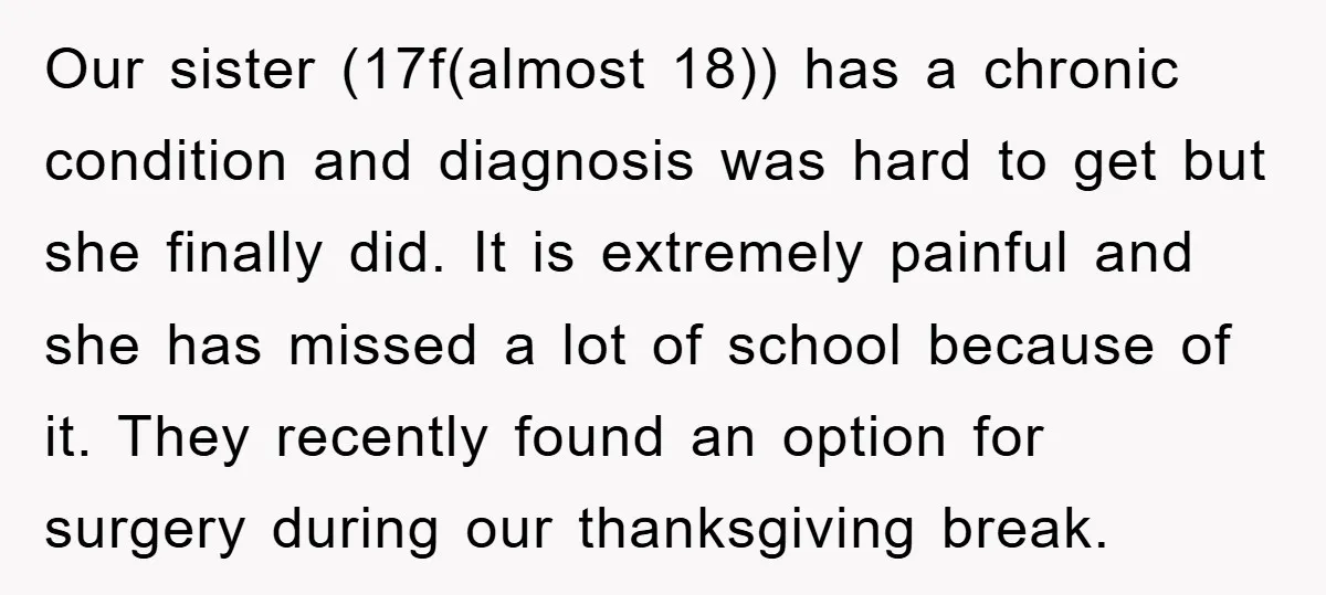 Our sister (17f(almost 18)) has a chronic condition and diagnosis was hard to get but she finally did. It is extremely painful and she has missed a lot of school...