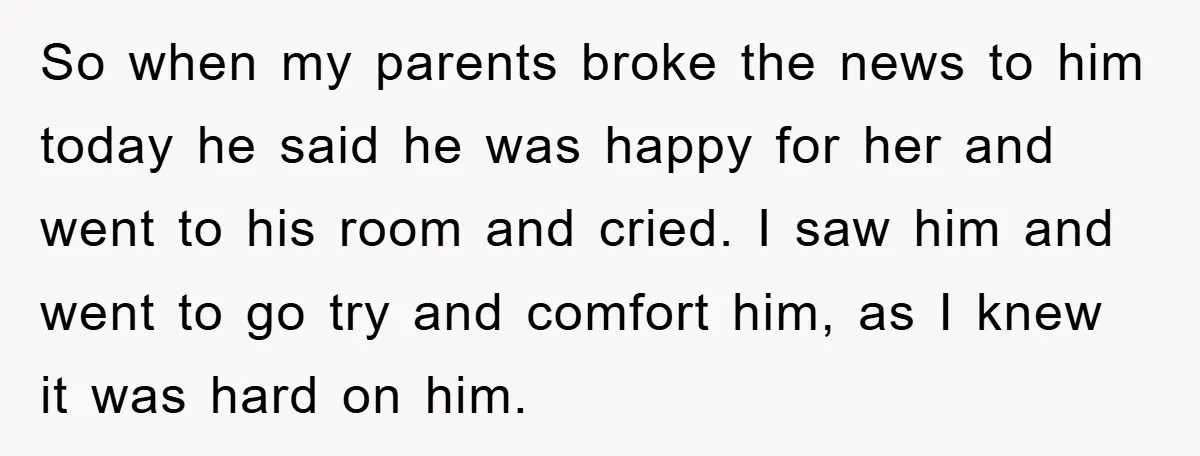 So when my parents broke the news to him today he said he was happy for her and went to his room and cried. I saw him and went to...