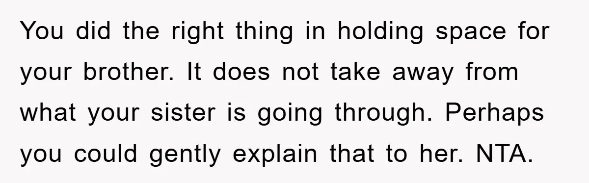 You did the right thing in holding space for your brother. It does not take away from what your sister is going through. Perhaps you could gently explain that to...