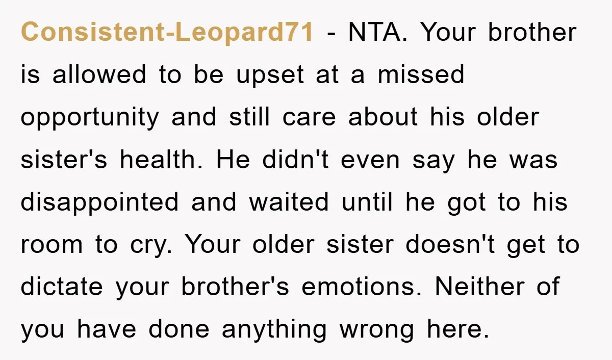 Consistent-Leopard71 − NTA. Your brother is allowed to be upset at a missed opportunity and still care about his older sister's health. He didn't even say he was disappointed and...