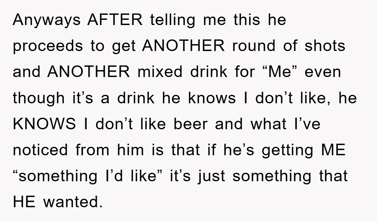 Anyways AFTER telling me this he proceeds to get ANOTHER round of shots and ANOTHER mixed drink for “Me” even though it’s a drink he knows I don’t like, he...