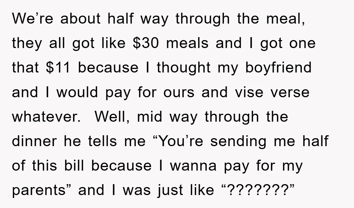 We’re about half way through the meal, they all got like $30 meals and I got one that $11 because I thought my boyfriend and I would pay for ours...