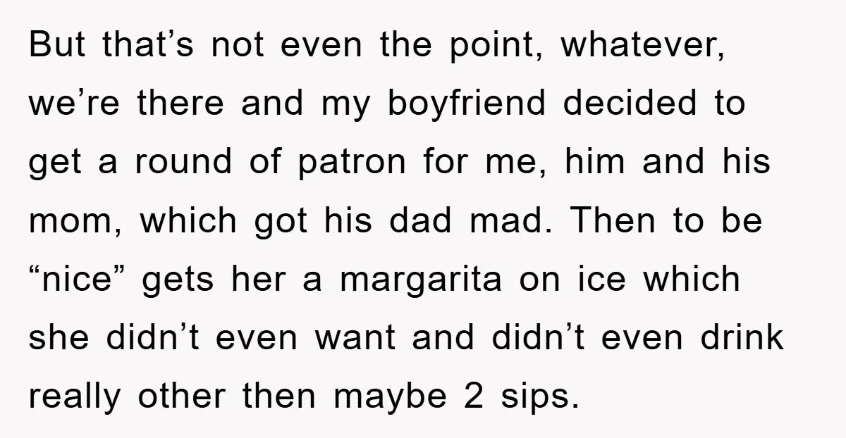 But that’s not even the point, whatever, we’re there and my boyfriend decided to get a round of patron for me, him and his mom, which got his dad mad....