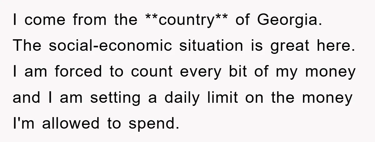 I come from the **country** of Georgia. The social-economic situation is great here. I am forced to count every bit of my money and I am setting a daily limit...