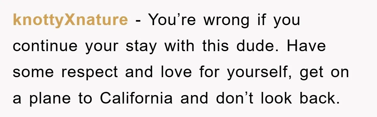 knottyXnature − You’re wrong if you continue your stay with this dude. Have some respect and love for yourself, get on a plane to California and don’t look back.
