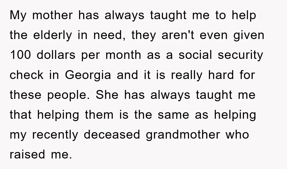 My mother has always taught me to help the elderly in need, they aren't even given 100 dollars per month as a social security check in Georgia and it is...