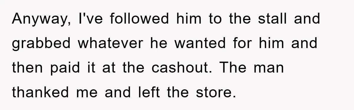 Anyway, I've followed him to the stall and grabbed whatever he wanted for him and then paid it at the cashout. The man thanked me and left the store.