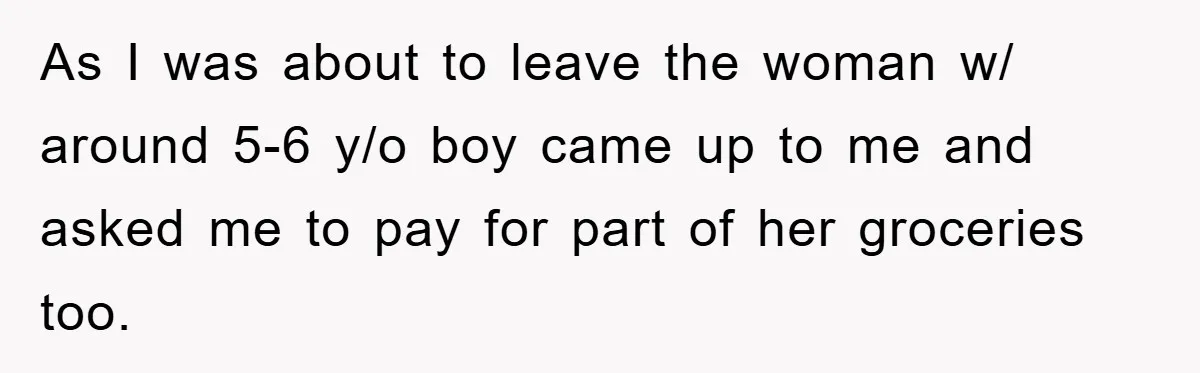 As I was about to leave the woman w/ around 5-6 y/o boy came up to me and asked me to pay for part of her groceries too.