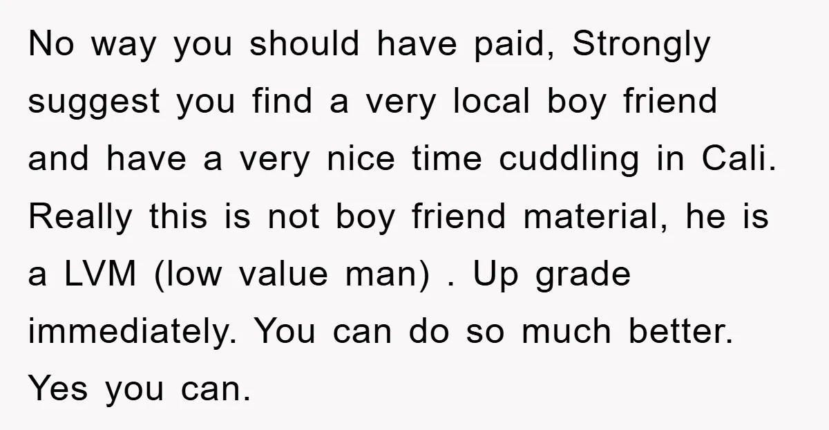 No way you should have paid, Strongly suggest you find a very local boy friend and have a very nice time cuddling in Cali. Really this is not boy friend...