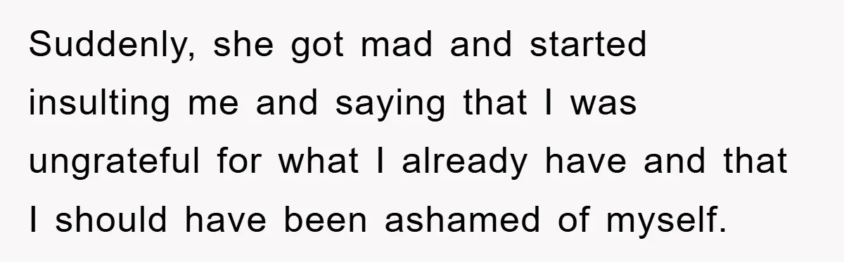Suddenly, she got mad and started insulting me and saying that I was ungrateful for what I already have and that I should have been ashamed of myself.