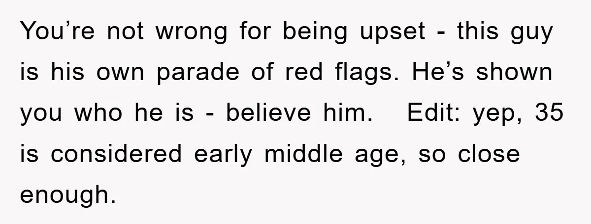 You’re not wrong for being upset - this guy is his own parade of red flags. He’s shown you who he is - believe him. Edit: yep, 35 is considered...