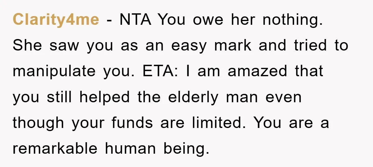 Clarity4me − NTA You owe her nothing. She saw you as an easy mark and tried to manipulate you. ETA: I am amazed that you still helped the elderly man...