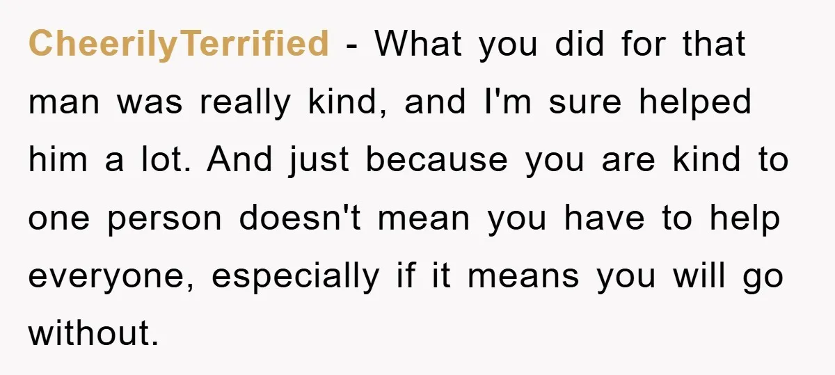 CheerilyTerrified − What you did for that man was really kind, and I'm sure helped him a lot. And just because you are kind to one person doesn't mean you...