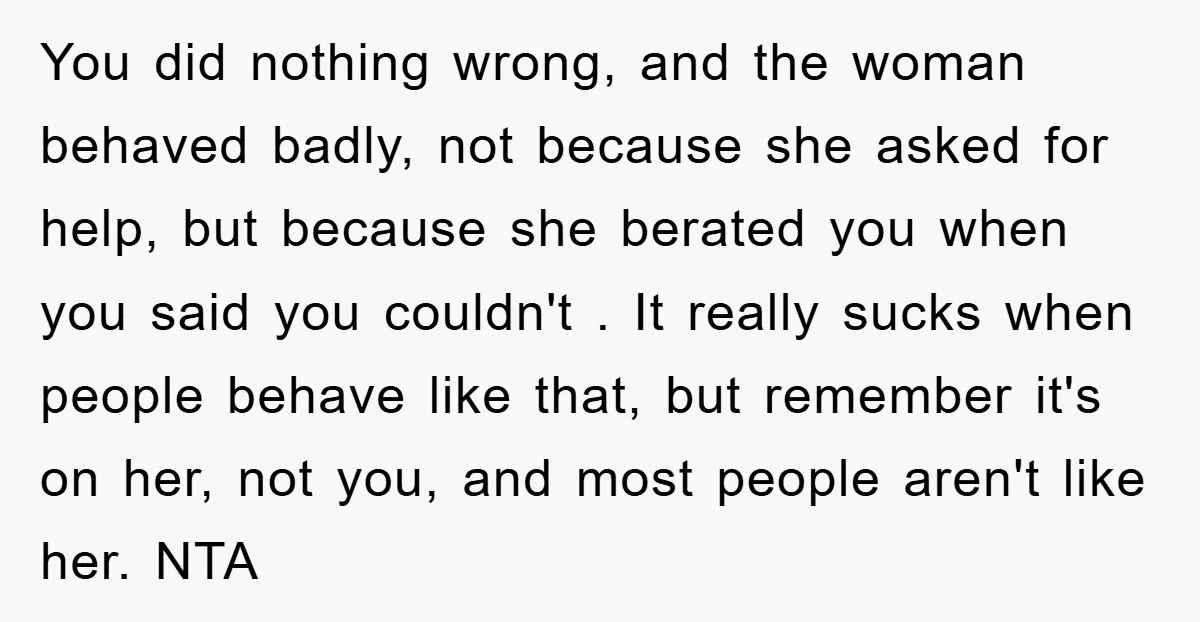 You did nothing wrong, and the woman behaved badly, not because she asked for help, but because she berated you when you said you couldn't . It really sucks when...