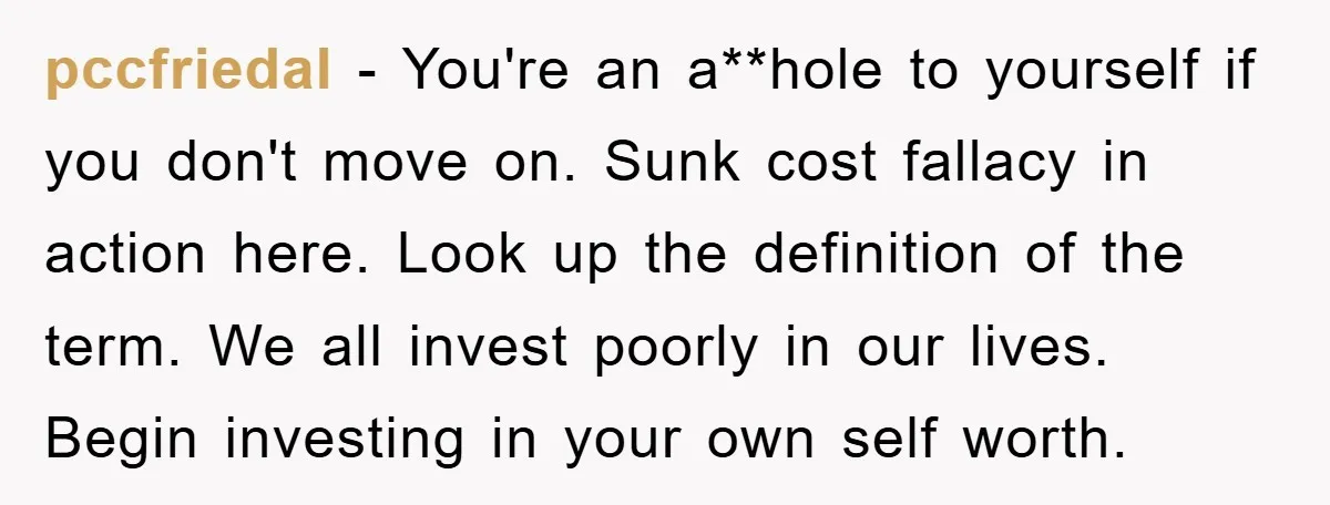 pccfriedal − You're an a**hole to yourself if you don't move on. Sunk cost fallacy in action here. Look up the definition of the term. We all invest poorly in...