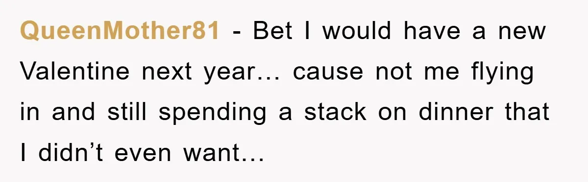 QueenMother81 − Bet I would have a new Valentine next year… cause not me flying in and still spending a stack on dinner that I didn’t even want…